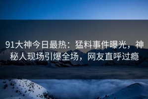 91大神今日最热：猛料事件曝光，神秘人现场引爆全场，网友直呼过瘾