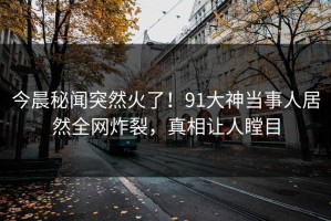 今晨秘闻突然火了！91大神当事人居然全网炸裂，真相让人瞠目