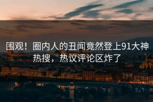 围观！圈内人的丑闻竟然登上91大神热搜，热议评论区炸了