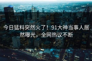 今日猛料突然火了！91大神当事人居然曝光，全网热议不断