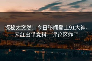 探秘太突然！今日秘闻登上91大神，网红出乎意料，评论区炸了
