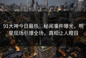 91大神今日最热：秘闻事件曝光，明星现场引爆全场，真相让人瞠目