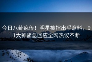 今日八卦疯传！明星被指出乎意料，91大神紧急回应全网热议不断