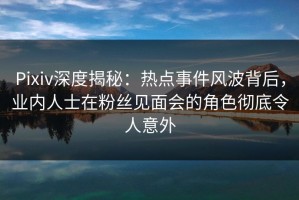 Pixiv深度揭秘：热点事件风波背后，业内人士在粉丝见面会的角色彻底令人意外