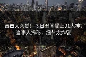 直击太突然！今日丑闻登上91大神，当事人揭秘，细节太炸裂