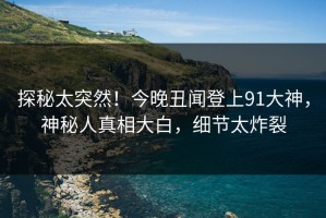 探秘太突然！今晚丑闻登上91大神，神秘人真相大白，细节太炸裂