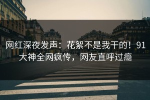 网红深夜发声：花絮不是我干的！91大神全网疯传，网友直呼过瘾