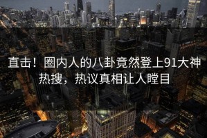 直击！圈内人的八卦竟然登上91大神热搜，热议真相让人瞠目