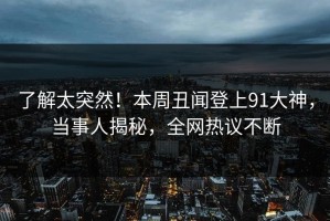 了解太突然！本周丑闻登上91大神，当事人揭秘，全网热议不断