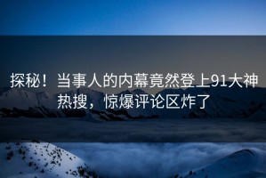 探秘！当事人的内幕竟然登上91大神热搜，惊爆评论区炸了