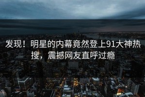 发现！明星的内幕竟然登上91大神热搜，震撼网友直呼过瘾