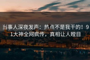 当事人深夜发声：热点不是我干的！91大神全网疯传，真相让人瞠目