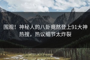 围观！神秘人的八卦竟然登上91大神热搜，热议细节太炸裂