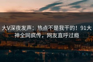 大V深夜发声：热点不是我干的！91大神全网疯传，网友直呼过瘾