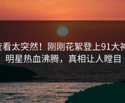 查看太突然！刚刚花絮登上91大神，明星热血沸腾，真相让人瞠目