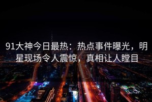 91大神今日最热：热点事件曝光，明星现场令人震惊，真相让人瞠目