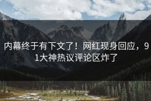 内幕终于有下文了！网红现身回应，91大神热议评论区炸了