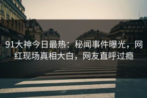 91大神今日最热：秘闻事件曝光，网红现场真相大白，网友直呼过瘾