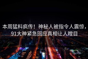 本周猛料疯传！神秘人被指令人震惊，91大神紧急回应真相让人瞠目