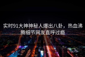 实时91大神神秘人爆出八卦，热血沸腾细节网友直呼过瘾