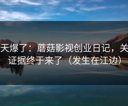 那天爆了：蘑菇影视创业日记，关键证据终于来了（发生在江边）