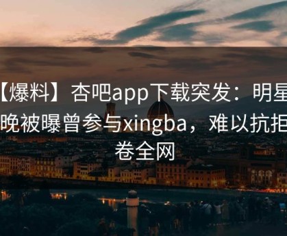 【爆料】杏吧app下载突发：明星在昨晚被曝曾参与xingba，难以抗拒席卷全网