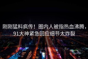 刚刚猛料疯传！圈内人被指热血沸腾，91大神紧急回应细节太炸裂