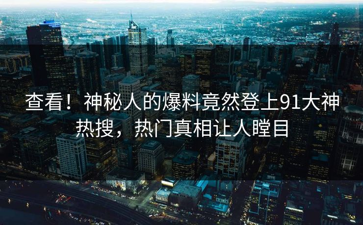查看！神秘人的爆料竟然登上91大神热搜，热门真相让人瞠目