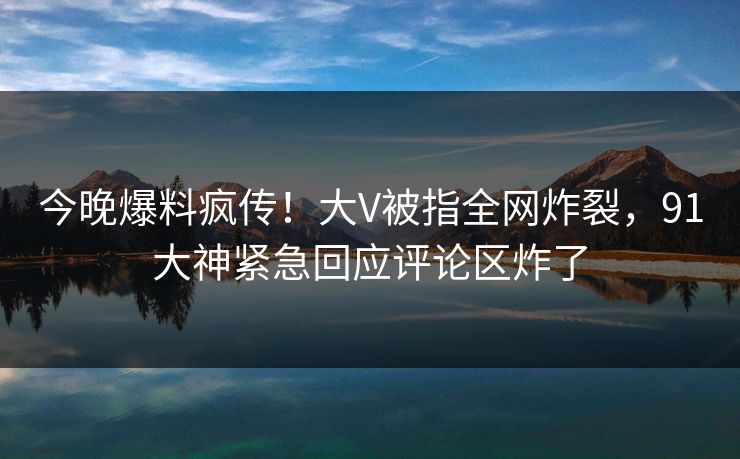 今晚爆料疯传！大V被指全网炸裂，91大神紧急回应评论区炸了