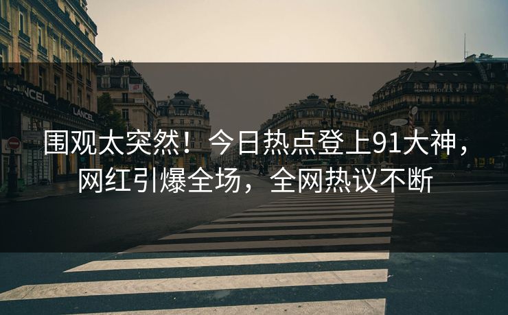 围观太突然！今日热点登上91大神，网红引爆全场，全网热议不断