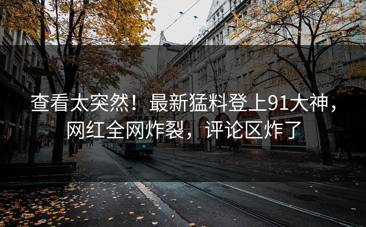 查看太突然！最新猛料登上91大神，网红全网炸裂，评论区炸了