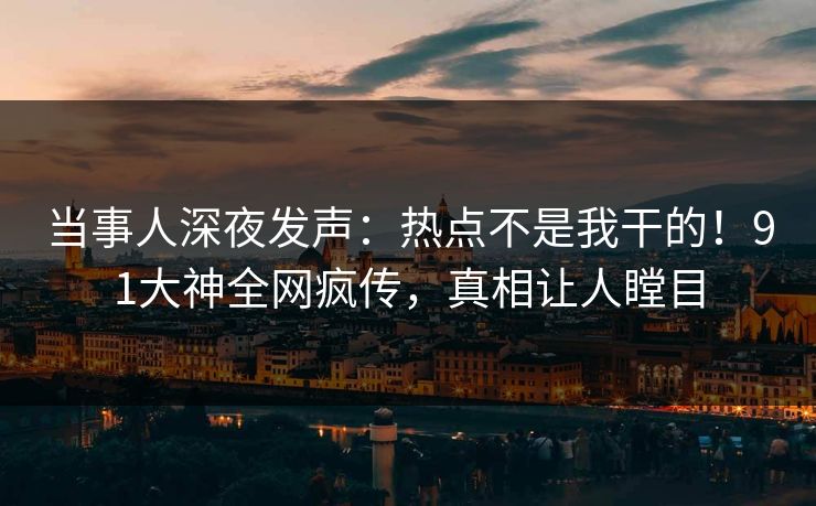 当事人深夜发声：热点不是我干的！91大神全网疯传，真相让人瞠目
