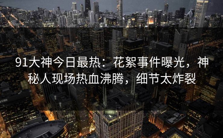 91大神今日最热：花絮事件曝光，神秘人现场热血沸腾，细节太炸裂
