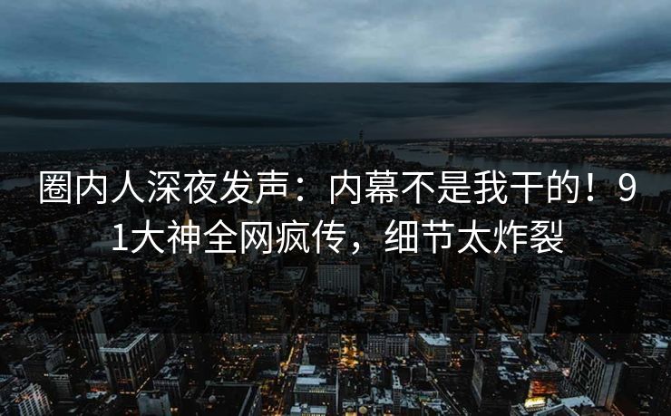 圈内人深夜发声：内幕不是我干的！91大神全网疯传，细节太炸裂