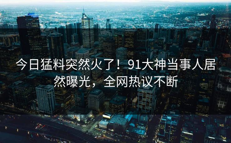 今日猛料突然火了！91大神当事人居然曝光，全网热议不断