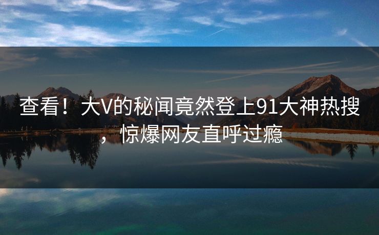 查看！大V的秘闻竟然登上91大神热搜，惊爆网友直呼过瘾