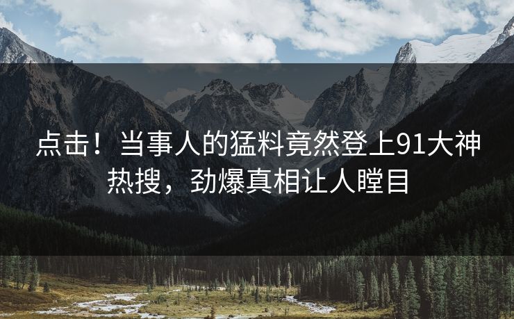 点击！当事人的猛料竟然登上91大神热搜，劲爆真相让人瞠目
