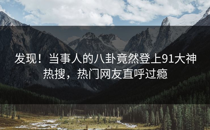 发现！当事人的八卦竟然登上91大神热搜，热门网友直呼过瘾