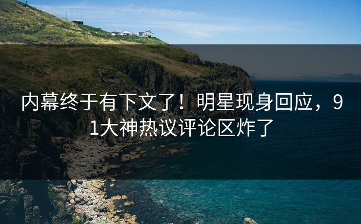 内幕终于有下文了！明星现身回应，91大神热议评论区炸了