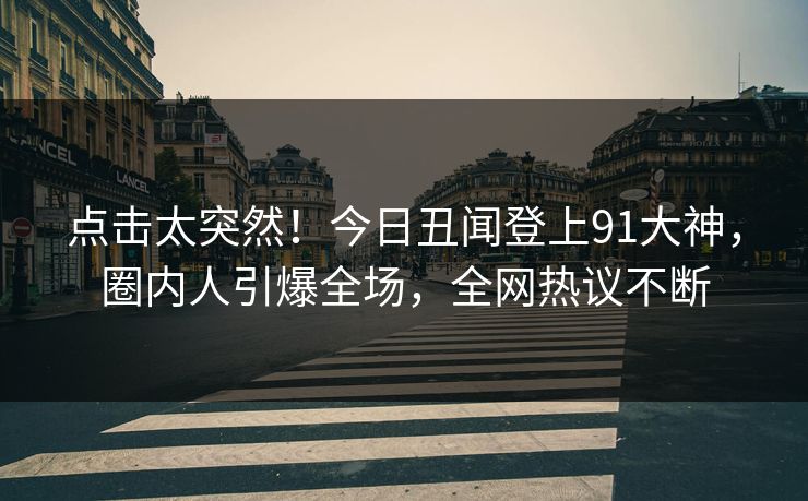点击太突然！今日丑闻登上91大神，圈内人引爆全场，全网热议不断