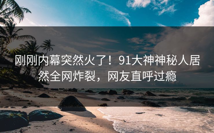 刚刚内幕突然火了！91大神神秘人居然全网炸裂，网友直呼过瘾
