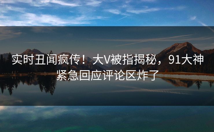 实时丑闻疯传！大V被指揭秘，91大神紧急回应评论区炸了