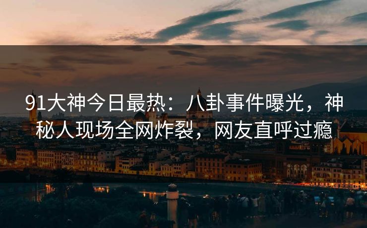 91大神今日最热：八卦事件曝光，神秘人现场全网炸裂，网友直呼过瘾