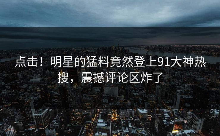 点击！明星的猛料竟然登上91大神热搜，震撼评论区炸了
