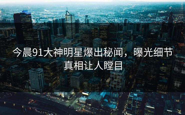 今晨91大神明星爆出秘闻，曝光细节真相让人瞠目