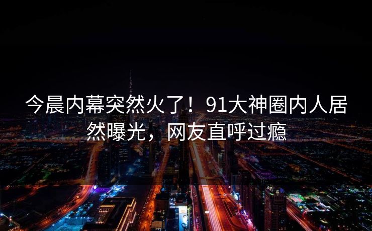 今晨内幕突然火了！91大神圈内人居然曝光，网友直呼过瘾