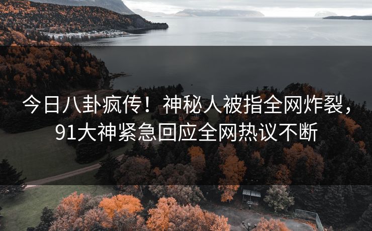 今日八卦疯传！神秘人被指全网炸裂，91大神紧急回应全网热议不断