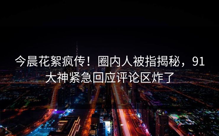 今晨花絮疯传！圈内人被指揭秘，91大神紧急回应评论区炸了