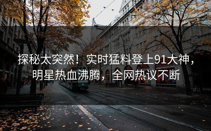 探秘太突然！实时猛料登上91大神，明星热血沸腾，全网热议不断