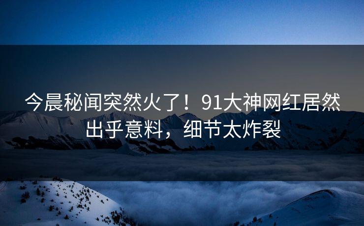 今晨秘闻突然火了！91大神网红居然出乎意料，细节太炸裂